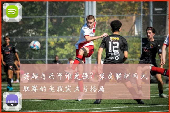 英超与西甲谁更强？深度解析两大联赛的竞技实力与格局