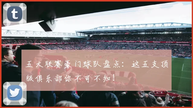 五大联赛豪门球队盘点：这五支顶级俱乐部你不可不知！