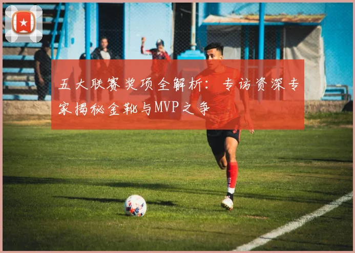 五大联赛奖项全解析：专访资深专家揭秘金靴与MVP之争