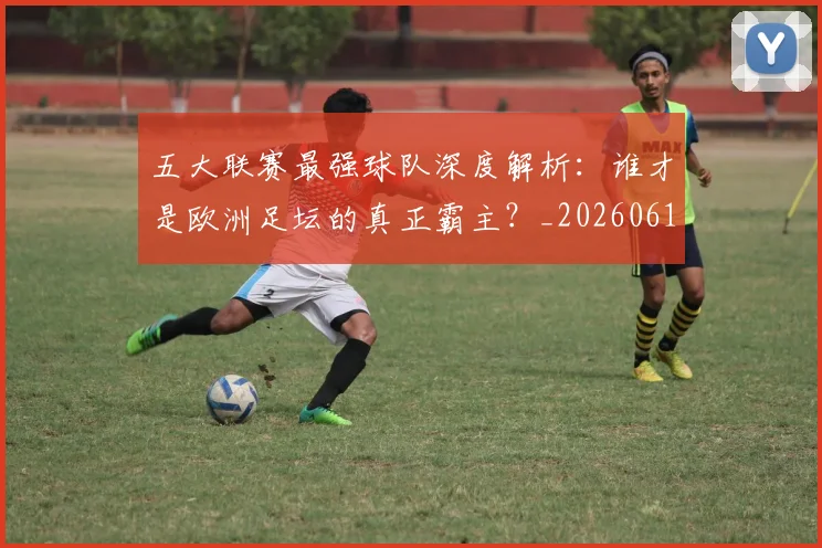 五大联赛最强球队深度解析：谁才是欧洲足坛的真正霸主？_20260611141719
