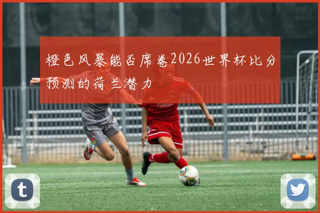 橙色风暴能否席卷2026世界杯比分预测的荷兰潜力