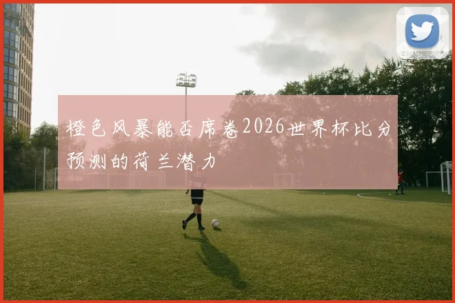 橙色风暴能否席卷2026世界杯比分预测的荷兰潜力