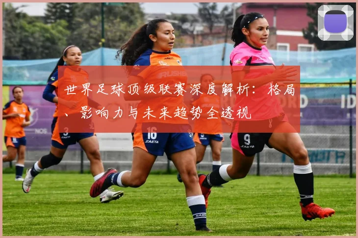 世界足球顶级联赛深度解析：格局、影响力与未来趋势全透视